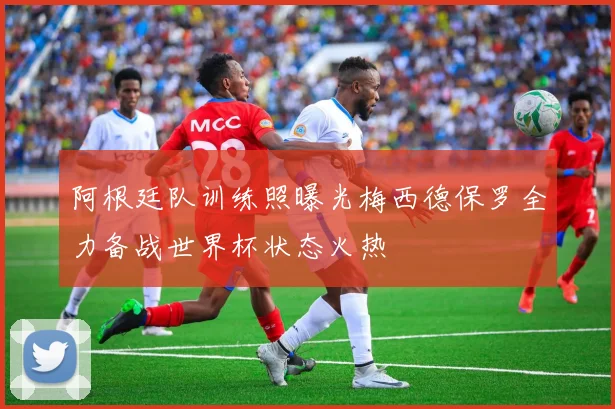 阿根廷队训练照曝光梅西德保罗全力备战世界杯状态火热